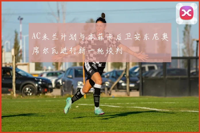 AC米兰计划与本菲卡后卫安东尼奥席尔瓦进行新一轮谈判