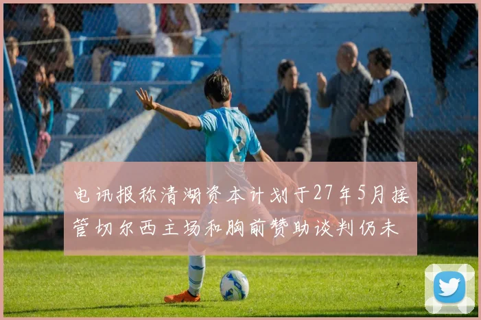 电讯报称清湖资本计划于27年5月接管切尔西主场和胸前赞助谈判仍未取得进展