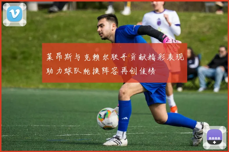 莱昂斯与克赖尔联手贡献精彩表现助力球队轮换阵容再创佳绩