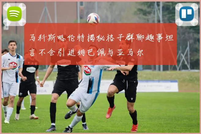 马科斯略伦特揭秘格子群聊趣事坦言不会引进姆巴佩与亚马尔