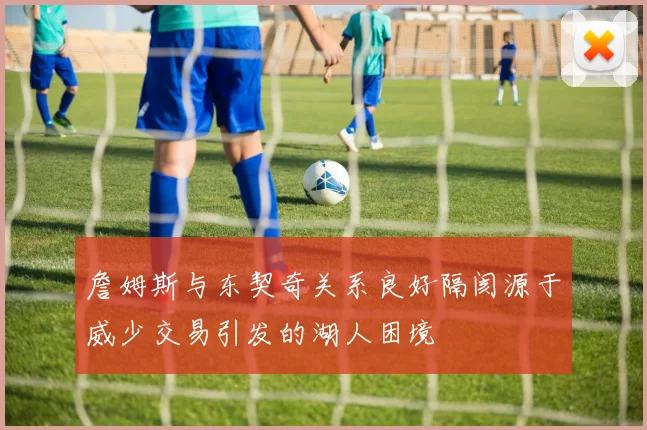 詹姆斯与东契奇关系良好隔阂源于威少交易引发的湖人困境