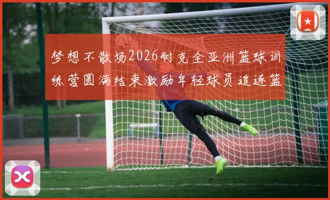梦想不散场2026耐克全亚洲篮球训练营圆满结束激励年轻球员追逐篮球梦想