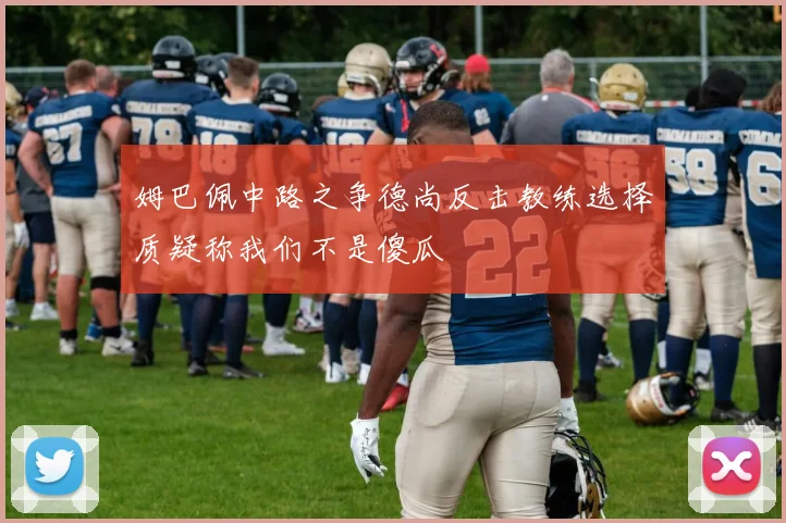 姆巴佩中路之争德尚反击教练选择质疑称我们不是傻瓜