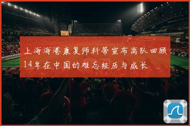 上海海港康复师科蒂宣布离队回顾14年在中国的难忘经历与成长