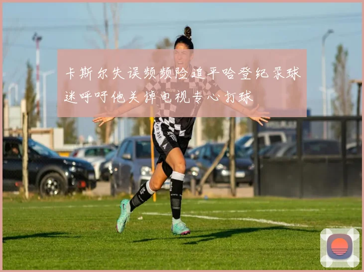 卡斯尔失误频频险追平哈登纪录球迷呼吁他关掉电视专心打球