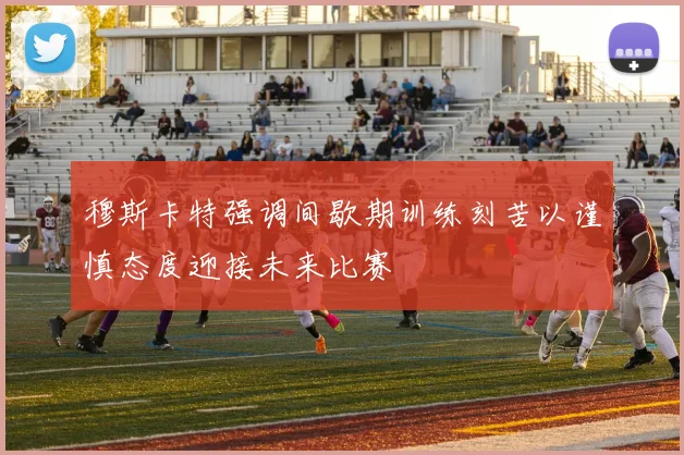 穆斯卡特强调间歇期训练刻苦以谨慎态度迎接未来比赛
