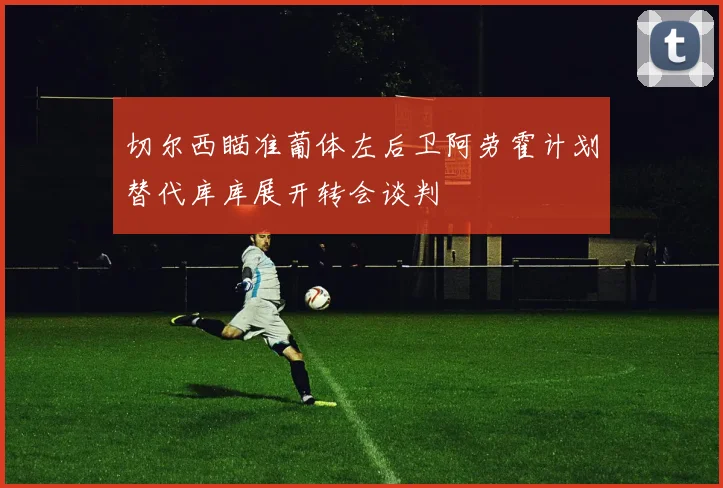 切尔西瞄准葡体左后卫阿劳霍计划替代库库展开转会谈判