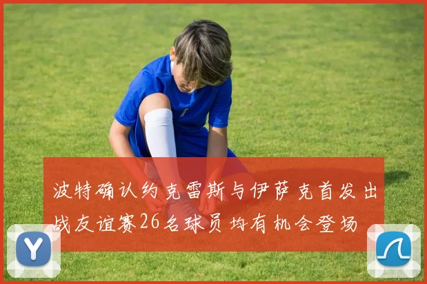 波特确认约克雷斯与伊萨克首发出战友谊赛26名球员均有机会登场