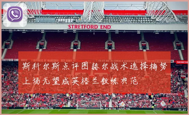 斯科尔斯点评图赫尔战术选择梅努上场无望成英格兰教练典范