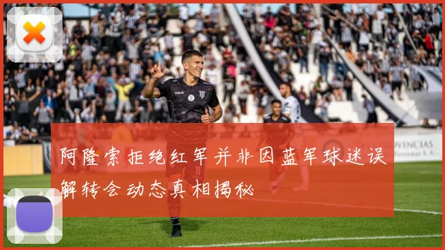阿隆索拒绝红军并非因蓝军球迷误解转会动态真相揭秘