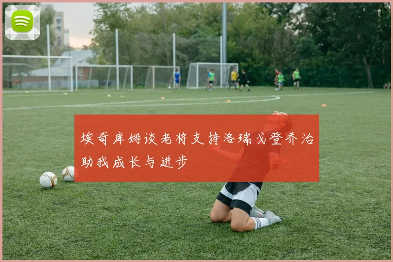 埃奇库姆谈老将支持洛瑞戈登乔治助我成长与进步