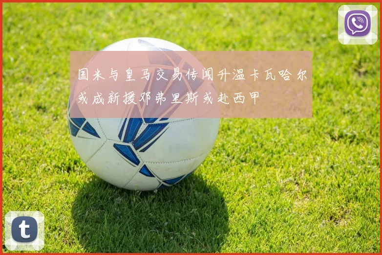 国米与皇马交易传闻升温卡瓦哈尔或成新援邓弗里斯或赴西甲