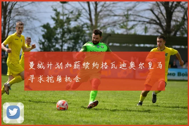 曼城计划加薪续约格瓦迪奥尔皇马寻求挖角机会