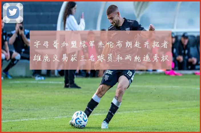 字母哥加盟绿军杰伦布朗赴开拓者雄鹿交易获三名球员和两轮选秀权